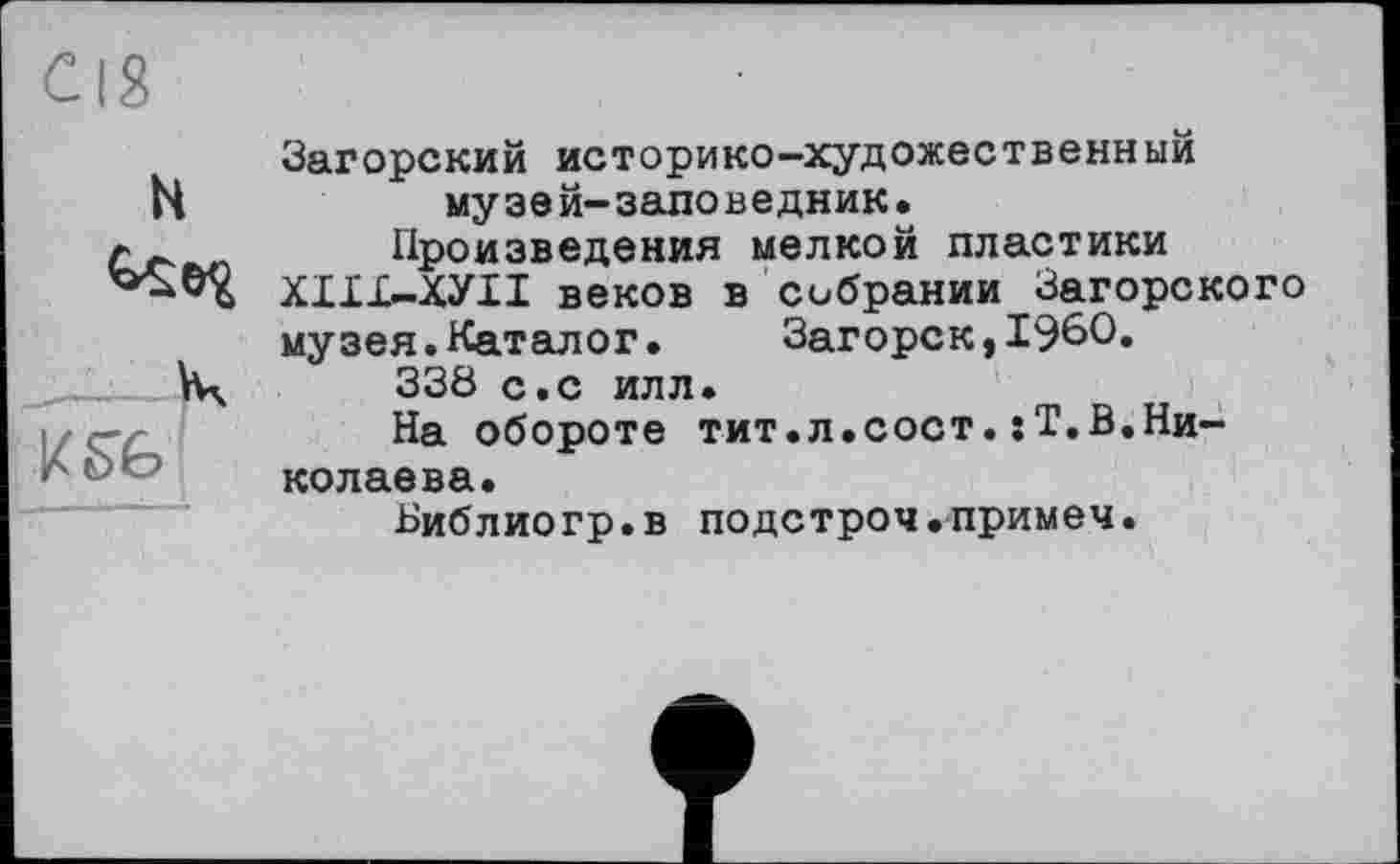 ﻿H
K SG
Загорский историко-художественныи музей-заповедник.
Произведения мелкой пластики ХІІІ-ХУІІ веков в собрании Загорского музея.Каталог. Загорск,I960.
338 с.с илл.
На обороте тит.л.сост.:Т.В.Николаева.
Библиогр.в подстрой.примем.